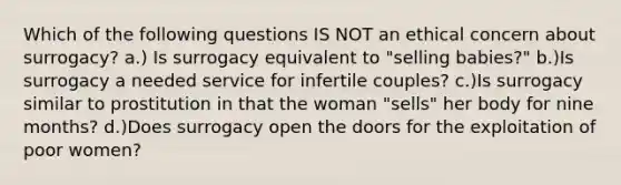 Which of the following questions IS NOT an ethical concern about surrogacy? a.) Is surrogacy equivalent to "selling babies?" b.)Is surrogacy a needed service for infertile couples? c.)Is surrogacy similar to prostitution in that the woman "sells" her body for nine months? d.)Does surrogacy open the doors for the exploitation of poor women?