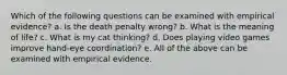 Which of the following questions can be examined with empirical evidence? a. Is the death penalty wrong? b. What is the meaning of life? c. What is my cat thinking? d. Does playing video games improve hand-eye coordination? e. All of the above can be examined with empirical evidence.