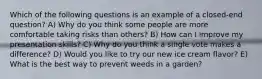 Which of the following questions is an example of a closed-end question? A) Why do you think some people are more comfortable taking risks than others? B) How can I improve my presentation skills? C) Why do you think a single vote makes a difference? D) Would you like to try our new ice cream flavor? E) What is the best way to prevent weeds in a garden?