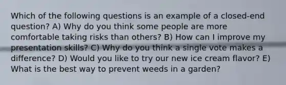 Which of the following questions is an example of a closed-end question? A) Why do you think some people are more comfortable taking risks than others? B) How can I improve my presentation skills? C) Why do you think a single vote makes a difference? D) Would you like to try our new ice cream flavor? E) What is the best way to prevent weeds in a garden?