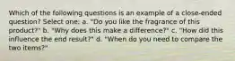 Which of the following questions is an example of a close-ended question? Select one: a. "Do you like the fragrance of this product?" b. "Why does this make a difference?" c. "How did this influence the end result?" d. "When do you need to compare the two items?"