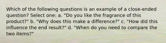 Which of the following questions is an example of a close-ended question? Select one: a. "Do you like the fragrance of this product?" b. "Why does this make a difference?" c. "How did this influence the end result?" d. "When do you need to compare the two items?"