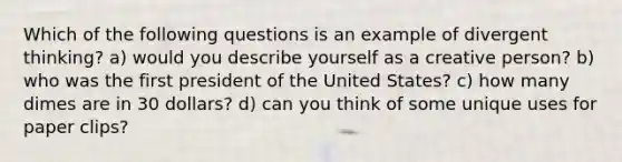 Which of the following questions is an example of divergent thinking? a) would you describe yourself as a creative person? b) who was the first president of the United States? c) how many dimes are in 30 dollars? d) can you think of some unique uses for paper clips?