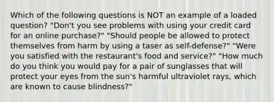 Which of the following questions is NOT an example of a loaded question? "Don't you see problems with using your credit card for an online purchase?" "Should people be allowed to protect themselves from harm by using a taser as self-defense?" "Were you satisfied with the restaurant's food and service?" "How much do you think you would pay for a pair of sunglasses that will protect your eyes from the sun's harmful ultraviolet rays, which are known to cause blindness?"