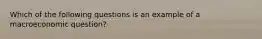 Which of the following questions is an example of a macroeconomic question?