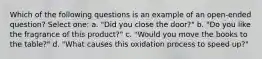 Which of the following questions is an example of an open-ended question? Select one: a. "Did you close the door?" b. "Do you like the fragrance of this product?" c. "Would you move the books to the table?" d. "What causes this oxidation process to speed up?"