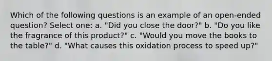 Which of the following questions is an example of an open-ended question? Select one: a. "Did you close the door?" b. "Do you like the fragrance of this product?" c. "Would you move the books to the table?" d. "What causes this oxidation process to speed up?"