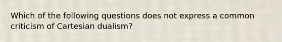 Which of the following questions does not express a common criticism of Cartesian dualism?