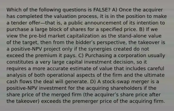 Which of the following questions is FALSE? A) Once the acquirer has completed the valuation process, it is in the position to make a tender offer—that is, a public announcement of its intention to purchase a large block of shares for a specified price. B) If we view the pre-bid market capitalization as the stand-alone value of the target, then from the bidderʹs perspective, the takeover is a positive-NPV project only if the synergies created do not exceed the premium it pays. C) Purchasing a corporation usually constitutes a very large capital investment decision, so it requires a more accurate estimate of value that includes careful analysis of both operational aspects of the firm and the ultimate cash flows the deal will generate. D) A stock-swap merger is a positive-NPV investment for the acquiring shareholders if the share price of the merged firm (the acquirerʹs share price after the takeover) exceeds the premerger price of the acquiring firm.