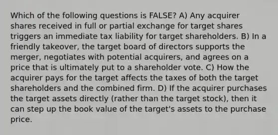 Which of the following questions is FALSE? A) Any acquirer shares received in full or partial exchange for target shares triggers an immediate tax liability for target shareholders. B) In a friendly takeover, the target board of directors supports the merger, negotiates with potential acquirers, and agrees on a price that is ultimately put to a shareholder vote. C) How the acquirer pays for the target affects the taxes of both the target shareholders and the combined firm. D) If the acquirer purchases the target assets directly (rather than the target stock), then it can step up the book value of the target's assets to the purchase price.