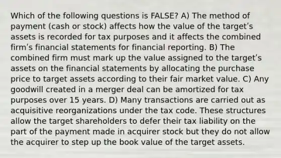 Which of the following questions is FALSE? A) The method of payment (cash or stock) affects how the value of the targetʹs assets is recorded for tax purposes and it affects the combined firmʹs financial statements for financial reporting. B) The combined firm must mark up the value assigned to the targetʹs assets on the financial statements by allocating the purchase price to target assets according to their fair market value. C) Any goodwill created in a merger deal can be amortized for tax purposes over 15 years. D) Many transactions are carried out as acquisitive reorganizations under the tax code. These structures allow the target shareholders to defer their tax liability on the part of the payment made in acquirer stock but they do not allow the acquirer to step up the book value of the target assets.