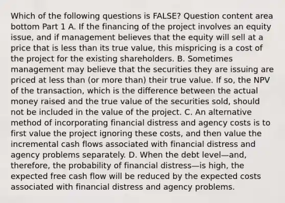 Which of the following questions is​ FALSE? Question content area bottom Part 1 A. If the financing of the project involves an equity​ issue, and if management believes that the equity will sell at a price that is less than its true​ value, this mispricing is a cost of the project for the existing shareholders. B. Sometimes management may believe that the securities they are issuing are priced at less than​ (or more​ than) their true value. If​ so, the NPV of the​ transaction, which is the difference between the actual money raised and the true value of the securities​ sold, should not be included in the value of the project. C. An alternative method of incorporating financial distress and agency costs is to first value the project ignoring these​ costs, and then value the incremental cash flows associated with financial distress and agency problems separately. D. When the debt level—​and, ​therefore, the probability of financial distress—is ​high, the expected free cash flow will be reduced by the expected costs associated with financial distress and agency problems.