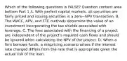 Which of the following questions is​ FALSE? Question content area bottom Part 1 A. With perfect capital​ markets, all securities are fairly priced and issuing securities is a zero−NPV transaction. B. The​ WACC, APV, and FTE methods determine the value of an investment incorporating the tax shields associated with leverage. C. The fees associated with the financing of a project are independent of the​ project's required cash flows and should be ignored when calculating the NPV of the project. D. When a firm borrows​ funds, a mispricing scenario arises if the interest rate charged differs from the rate that is appropriate given the actual risk of the loan.