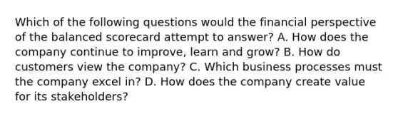 Which of the following questions would the financial perspective of the balanced scorecard attempt to answer? A. How does the company continue to improve, learn and grow? B. How do customers view the company? C. Which business processes must the company excel in? D. How does the company create value for its stakeholders?