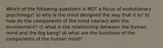 Which of the following questions is NOT a focus of evolutionary psychology? a) why is the mind designed the way that it is? b) how do the components of the mind interact with the environment? c) what is the relationship between the human mind and the big bang? d) what are the functions of the components of the human mind?