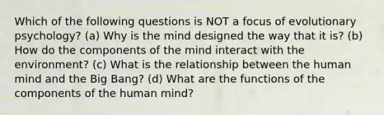 Which of the following questions is NOT a focus of evolutionary psychology? (a) Why is the mind designed the way that it is? (b) How do the components of the mind interact with the environment? (c) What is the relationship between the human mind and the Big Bang? (d) What are the functions of the components of the human mind?