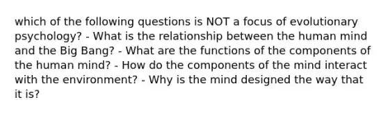 which of the following questions is NOT a focus of evolutionary psychology? - What is the relationship between the human mind and the Big Bang? - What are the functions of the components of the human mind? - How do the components of the mind interact with the environment? - Why is the mind designed the way that it is?