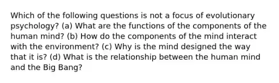 Which of the following questions is not a focus of evolutionary psychology? (a) What are the functions of the components of the human mind? (b) How do the components of the mind interact with the environment? (c) Why is the mind designed the way that it is? (d) What is the relationship between the human mind and the Big Bang?