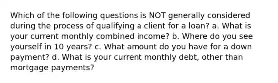 Which of the following questions is NOT generally considered during the process of qualifying a client for a loan? a. What is your current monthly combined income? b. Where do you see yourself in 10 years? c. What amount do you have for a down payment? d. What is your current monthly debt, other than mortgage payments?