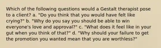 Which of the following questions would a Gestalt therapist pose to a client? a. "Do you think that you would have felt like crying?" b. "Why do you say you should be able to win everyone's love and approval?" c. "What does it feel like in your gut when you think of that?" d. "Why should your failure to get the promotion you wanted mean that you are worthless?"