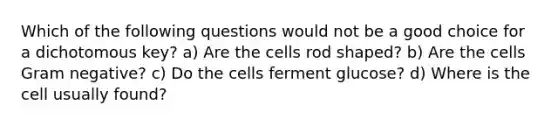 Which of the following questions would not be a good choice for a dichotomous key? a) Are the cells rod shaped? b) Are the cells Gram negative? c) Do the cells ferment glucose? d) Where is the cell usually found?