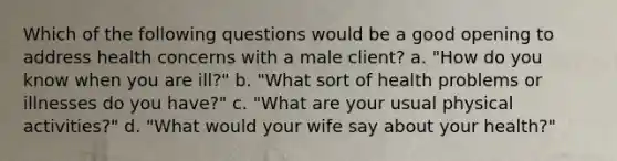 Which of the following questions would be a good opening to address health concerns with a male client? a. "How do you know when you are ill?" b. "What sort of health problems or illnesses do you have?" c. "What are your usual physical activities?" d. "What would your wife say about your health?"