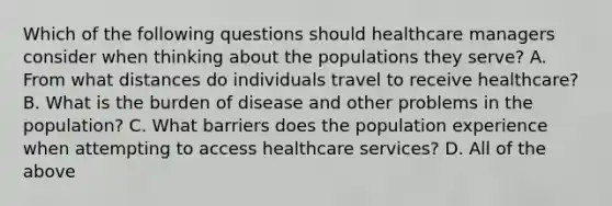 Which of the following questions should healthcare managers consider when thinking about the populations they serve? A. From what distances do individuals travel to receive healthcare? B. What is the burden of disease and other problems in the population? C. What barriers does the population experience when attempting to access healthcare services? D. All of the above