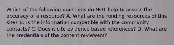 Which of the following questions do NOT help to assess the accuracy of a resource? A. What are the funding resources of this site? B. Is the information compatible with the community contacts? C. Does it cite evidence based references? D. What are the credentials of the content reviewers?