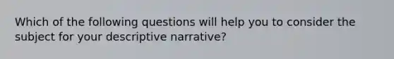 Which of the following questions will help you to consider the subject for your descriptive narrative?