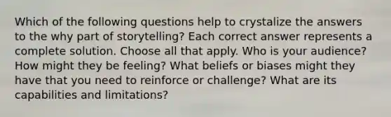 Which of the following questions help to crystalize the answers to the why part of storytelling? Each correct answer represents a complete solution. Choose all that apply. Who is your audience? How might they be feeling? What beliefs or biases might they have that you need to reinforce or challenge? What are its capabilities and limitations?