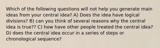 Which of the following questions will not help you generate main ideas from your central idea? A) Does the idea have logical divisions? B) can you think of several reasons why the central idea is true?? C) how have other people treated the central idea? D) does the central idea occur in a series of steps or chronological sequence?