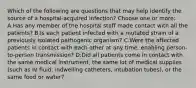 Which of the following are questions that may help identify the source of a hospital-acquired infection? Choose one or more: A.Has any member of the hospital staff made contact with all the patients? B.Is each patient infected with a mutated strain of a previously isolated pathogenic organism? C.Were the affected patients in contact with each other at any time, enabling person-to-person transmission? D.Did all patients come in contact with the same medical instrument, the same lot of medical supplies (such as IV fluid, indwelling catheters, intubation tubes), or the same food or water?