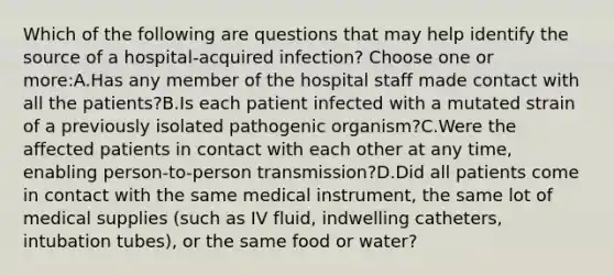 Which of the following are questions that may help identify the source of a hospital-acquired infection? Choose one or more:A.Has any member of the hospital staff made contact with all the patients?B.Is each patient infected with a mutated strain of a previously isolated pathogenic organism?C.Were the affected patients in contact with each other at any time, enabling person-to-person transmission?D.Did all patients come in contact with the same medical instrument, the same lot of medical supplies (such as IV fluid, indwelling catheters, intubation tubes), or the same food or water?