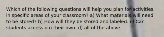 Which of the following questions will help you plan for activities in specific areas of your classroom? a) What materials will need to be stored? b) How will they be stored and labeled. c) Can students access o n their own. d) all of the above