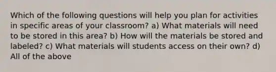 Which of the following questions will help you plan for activities in specific areas of your classroom? a) What materials will need to be stored in this area? b) How will the materials be stored and labeled? c) What materials will students access on their own? d) All of the above