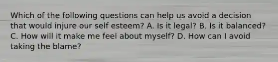 Which of the following questions can help us avoid a decision that would injure our self esteem? A. Is it legal? B. Is it balanced? C. How will it make me feel about myself? D. How can I avoid taking the blame?