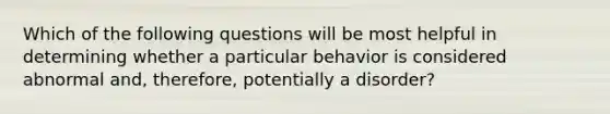 Which of the following questions will be most helpful in determining whether a particular behavior is considered abnormal and, therefore, potentially a disorder?