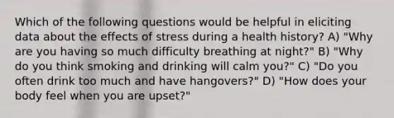 Which of the following questions would be helpful in eliciting data about the effects of stress during a health history? A) "Why are you having so much difficulty breathing at night?" B) "Why do you think smoking and drinking will calm you?" C) "Do you often drink too much and have hangovers?" D) "How does your body feel when you are upset?"