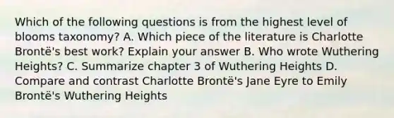 Which of the following questions is from the highest level of blooms taxonomy? A. Which piece of the literature is Charlotte Brontë's best work? Explain your answer B. Who wrote Wuthering Heights? C. Summarize chapter 3 of Wuthering Heights D. Compare and contrast Charlotte Brontë's Jane Eyre to Emily Brontë's Wuthering Heights