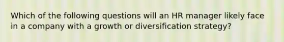 Which of the following questions will an HR manager likely face in a company with a growth or diversification strategy?