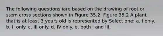 The following questions iare based on the drawing of root or stem cross sections shown in Figure 35.2. Figure 35.2 A plant that is at least 3 years old is represented by Select one: a. I only. b. II only. c. III only. d. IV only. e. both I and III.