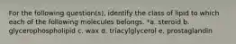 For the following question(s), identify the class of lipid to which each of the following molecules belongs. *a. steroid b. glycerophospholipid c. wax d. triacylglycerol e. prostaglandin