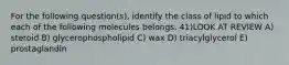 For the following question(s), identify the class of lipid to which each of the following molecules belongs. 41)LOOK AT REVIEW A) steroid B) glycerophospholipid C) wax D) triacylglycerol E) prostaglandin