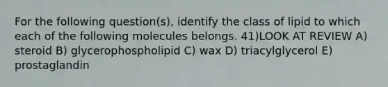 For the following question(s), identify the class of lipid to which each of the following molecules belongs. 41)LOOK AT REVIEW A) steroid B) glycerophospholipid C) wax D) triacylglycerol E) prostaglandin