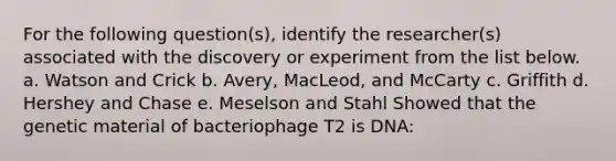 For the following question(s), identify the researcher(s) associated with the discovery or experiment from the list below. a. Watson and Crick​ b. ​Avery, MacLeod, and McCarty c. ​Griffith d. ​Hershey and Chase e. ​Meselson and Stahl Showed that the genetic material of bacteriophage T2 is DNA​: