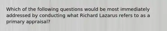 Which of the following questions would be most immediately addressed by conducting what Richard Lazarus refers to as a primary appraisal?