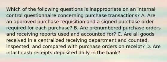 Which of the following questions is inappropriate on an internal control questionnaire concerning purchase transactions? A. Are an approved purchase requisition and a signed purchase order required for each purchase? B. Are prenumbered purchase orders and receiving reports used and accounted for? C. Are all goods received in a centralized receiving department and counted, inspected, and compared with purchase orders on receipt? D. Are intact cash receipts deposited daily in the bank?