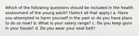 Which of the following questions should be included in the health assessment of the young adult? (Select all that apply.) a. Have you attempted to harm yourself in the past or do you have plans to do so now? b. What is your salary range? c. Do you keep guns in your house? d. Do you wear your seat belt?