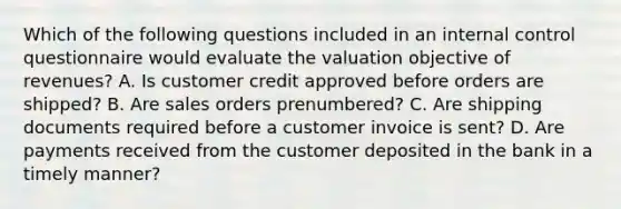 Which of the following questions included in an <a href='https://www.questionai.com/knowledge/kjj42owoAP-internal-control' class='anchor-knowledge'>internal control</a> questionnaire would evaluate the valuation objective of revenues? A. Is customer credit approved before orders are shipped? B. Are sales orders prenumbered? C. Are shipping documents required before a customer invoice is sent? D. Are payments received from the customer deposited in the bank in a timely manner?