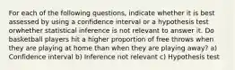 For each of the following questions, indicate whether it is best assessed by using a confidence interval or a hypothesis test orwhether statistical inference is not relevant to answer it. Do basketball players hit a higher proportion of free throws when they are playing at home than when they are playing away? a) Confidence interval b) Inference not relevant c) Hypothesis test